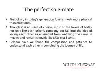 The perfect sole-mate
• First of all, in today’s generation love is much more physical
  than emotional.
• Though it is an issue of choice, most of the lovers of today
  not only like each other’s company but fall into the idea of
  loving each other as envisaged from watching the same in
  movies and romantic novels like Mills and Boons.
• Seldom have we found the compassion and patience to
  understand each other in completing the journey of life.
 