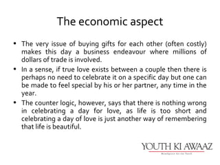 The economic aspect
• The very issue of buying gifts for each other (often costly)
  makes this day a business endeavour where millions of
  dollars of trade is involved.
• In a sense, if true love exists between a couple then there is
  perhaps no need to celebrate it on a specific day but one can
  be made to feel special by his or her partner, any time in the
  year.
• The counter logic, however, says that there is nothing wrong
  in celebrating a day for love, as life is too short and
  celebrating a day of love is just another way of remembering
  that life is beautiful.
 