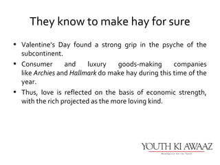 They know to make hay for sure
• Valentine’s Day found a strong grip in the psyche of the
  subcontinent.
• Consumer       and     luxury   goods-making      companies
  like Archies and Hallmark do make hay during this time of the
  year.
• Thus, love is reflected on the basis of economic strength,
  with the rich projected as the more loving kind.
 