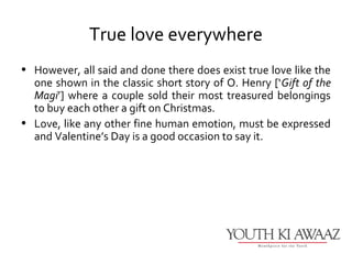 True love everywhere
• However, all said and done there does exist true love like the
  one shown in the classic short story of O. Henry [‘Gift of the
  Magi’] where a couple sold their most treasured belongings
  to buy each other a gift on Christmas.
• Love, like any other fine human emotion, must be expressed
  and Valentine’s Day is a good occasion to say it.
 