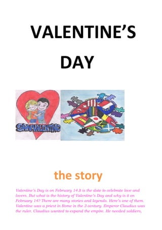 VALENTINE’S
DAY
the story
Valentine’s Day is on February 14.It is the date to celebrate love and
lovers. But what is the history of Valentine’s Day and why is it on
February 14? There are many stories and legends. Here’s one of them.
Valentine was a priest in Rome in the 3 century. Emperor Claudius was
the ruler. Claudius wanted to expand the empire. He needed soldiers,
 