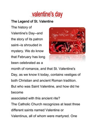 The Legend of St. Valentine
The history of
Valentine's Day--and
the story of its patron
saint--is shrouded in
mystery. We do know
that February has long
been celebrated as a
month of romance, and that St. Valentine's
Day, as we know it today, contains vestiges of
both Christian and ancient Roman tradition.
But who was Saint Valentine, and how did he
become
associated with this ancient rite?
The Catholic Church recognizes at least three
different saints named Valentine or
Valentinus, all of whom were martyred. One

 
