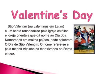 São Valentim (ou valentinus em Latim)
é um santo reconhecido pela igreja católica
e igreja orientais que dá nome ao Dia dos
Namorados em muitos países, onde celebram
O Dia de São Valentim. O nome refere-se a
pelo menos três santos martirizados na Roma
antiga.

 