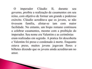 O imperador Cláudio II, durante seu
governo, proibiu a realização de casamentos em seu
reino, com objetivo de formar um grande e poderoso
exército. Cláudio acreditava que os jovens, se não
tivessem família, alistar-se iam com maior
facilidade. No entanto, um bispo romano continuou
a celebrar casamentos, mesmo com a proibição do
imperador. Seu nome era Valentim e as cerimônias
eram realizadas em segredo. A pratica foi descoberta
e Valentim foi preso e condenado à morte. Enquanto
estava preso, muitos jovens jogavam flores e
bilhetes dizendo que os jovens ainda acreditavam no
amor.

 