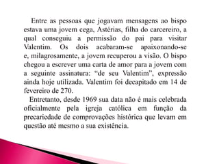Entre as pessoas que jogavam mensagens ao bispo
estava uma jovem cega, Astérias, filha do carcereiro, a
qual conseguiu a permissão do pai para visitar
Valentim. Os dois acabaram-se apaixonando-se
e, milagrosamente, a jovem recuperou a visão. O bispo
chegou a escrever uma carta de amor para a jovem com
a seguinte assinatura: “de seu Valentim”, expressão
ainda hoje utilizada. Valentim foi decapitado em 14 de
fevereiro de 270.
Entretanto, desde 1969 sua data não é mais celebrada
oficialmente pela igreja católica em função da
precariedade de comprovações histórica que levam em
questão até mesmo a sua existência.

 