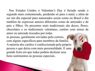 Nos Estados Unidos o Valentine’s Day é feriado sendo o
segundo mais comemorado, perdendo só para o natal, e além de
ser um dia especial para namorados assim como no Brasil é dia
também de expressar amores diferentes como de amizades e de
pais e filhos. Os presentes mais tradicionais são doces, flores,
chocolates e os tradicionais valentines, cartões com temas de
amor ou amizade trocados por todas
as pessoas, geralmente enviados pelo correio,
com alguns específicos para membros da família.
A maioria dos cartões é confeccionada pela própria
pessoa o que deixa com mais personalidade. É uma
grande festa em que todos podem declarar seus
bons sentimentos às pessoas especiais.

 