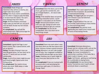 TAURUS

GEMINI

Committed: Shake things up!
Valentine's Day will be so steamy, you
might make Venus blush!
Dating: One of you wants commitment,
but the other is happy to play the field,
or at least have the option. You can't
force feelings that aren't there.
Single: All those flowers and kisses
might make you feel left out, but you'll
soon be back! Accept any last minute
invitation.
It's complicated: You will tell the
unvarnished truth. Fights encourage the
best sort of making up

Committed: Close the doors, put on the
music, get out the scented oils, and
don't forget feathers... let nature take
its course!
Dating: If the weather does not permit
watching a beautiful sunset, a quiet
snuggle in a cozy place can be heaven.
Single: Sensual and romantic Venus
rules your sign. Going out with more
gregarious friends to get you noticed.
It's complicated: You do not do
complicated. Life is too short not to
keep things simple.

Committed: This is your opportunity to
light the fires of passion. Do something
unexpected and exciting.
Dating: The biggest gift you can give a
love interest is your full attention.
Listening is sexy.
Single: Congratulations! You can run
around like Cupid visiting as many hotties
as time and energy allow!
It's complicated: Any partner must
appreciate your need to be in touch with
all sorts of fascinating friends.

CANCER

LEO

Committed: A good marriage is your
heart's home. Plan a special dinner, with
you as dessert!
Dating: The idea of being in love can
override good sense. Do your best not to
say the "L" word until you are both
comfortable.
Single: A pint of ice cream might be your
best friend tonight. Spend some time
flirting online.
It's complicated: You need to know
where you stand. Walk away or make
some demands.

Committed: Stare into each other's eyes
and share what you like best about each
other. Intimacy renews a grand romance.
Dating: Whoever is at your side tonight
will be lucky. Your megawatt confidence
and cheerful attitude light up any room.
Single: Vivacious Leo is never single for
long. Dress your best and be on the
prowl.
It's complicated: If you are involved with
someone who is not worshiping the
ground you walk upon, it's time for a
change. Next!

ARIES

VIRGO
Committed: Eliminate distractions,
shower, put on a skimpy outfit, and set the
mood with music. Time to experiment!
Dating: You know immediately if a
relationship is working. If this looks like a
match made in heaven, say so.
Single: Call friends - getting out and having
fun is preferable to staying home.
It's complicated: Are you becoming a
martyr? Sometimes even Cupid's arrows
cannot pin down a sweetheart.

 