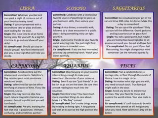 LIBRA

SCORPIO

SAGGITARIUS

Committed: Whatever you like best
can spark a night of romance out of
your favorite steamy novel.
Dating: If you are presented with a
secondhand card or pizza and beer,
start looking for the door.
Single: This is no time to sit at home
feeling sorry for yourself! As a big flirt,
it is time to go out and show off your
skills!
It's complicated: Should you stay or
should you go? Your love interest will
give you a clear sign that will help you
decide.

Committed: Celebrate with a visit to your
favorite source of playthings to spice up
your bedroom skills, then seduce your
partner.
Dating: A nice dinner, a romantic walk,
followed by a close encounter in a public
place - doing something risky can light
your fire.
Single: Invite some friends to your favorite
social watering hole. You just might find
magic across a crowded room.
It's complicated: If you are less interested,
you may say something harsh. Watch your
words carefully.

Committed: Go snowboarding or get in the
car and drive 200 miles for dinner. Make this
a day to remember!
Dating: Tie you up or tie you down? Only
you can tell the difference. Grand gestures
and big surprises can be great fun!
Single: You talk a good game, but maybe
you are feeling too claustrophobic to let
anyone surround you. Go out and have fun!
It's complicated: Do not panic if you feel
like running. You might change your mind
tomorrow! Let the romantic sparks fly.

CAPRICORN

AQUARIUS

PISCES

Committed: Avoid pointing out the
obvious and unromantic. Valentine's
Day requires your most passionate
words and deeds.
Dating: Valentines Day can be either
terrifying or a waste of time. If you like
someone, say so.
Single: You may have no idea how
much natural magnetic charisma you
possess. Go out in public and you will
turn heads.
It's complicated: Are you avoiding the
fact that love is passionate, intimate,
confusing, and sometimes painful?

Committed: Stop focusing on your favorite
interest long enough to make your
sweetheart the center of your universe.
Dating: Even if you are "just friends" it can
be fun to go out on the town. Be sure they
are not reading too much into the
situation.
Single: Valentine's Day? You have much
more important things to care about.
Make it a "Me Day" instead.
It's complicated: Don't make things worse
by insisting on being right. A long phone
call with an ex can be the high point of the
day

Committed: Plan a candlelit dinner, a
carriage ride, or float through the canals of
Venice. Love is a magic circle.
Dating: No matter what sign you are with,
you need to touch souls. True love just
might walk in the door.
Single: Avoid any desire to drown your
sorrows. Play your favorite music and
explore the world online. Your soul mate is
near.
It's complicated: It's self-torture to be with
someone who cannot or will not give you
what you need. Next Valentine's Day will be
better.

 