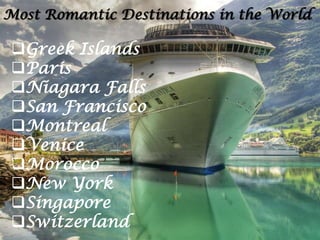 Most Romantic Destinations in the World

Greek Islands
Paris
Niagara Falls
San Francisco
Montreal
Venice
Morocco
New York
Singapore
Switzerland

 