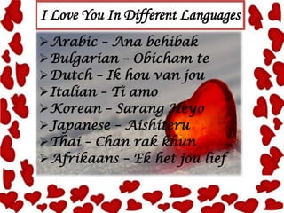 I Love You In Different Languages
Arabic – Ana behibak
Bulgarian – Obicham te
Dutch – Ik hou van jou
Italian – Ti amo
Korean – Sarang Heyo
Japanese – Aishiteru
Thai – Chan rak khun
Afrikaans – Ek het jou lief

 