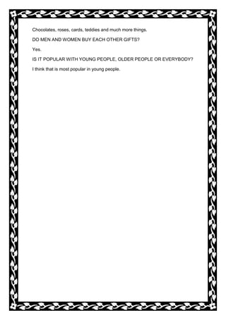 Chocolates, roses, cards, teddies and much more things.
DO MEN AND WOMEN BUY EACH OTHER GIFTS?
Yes.
IS IT POPULAR WITH YOUNG PEOPLE, OLDER PEOPLE OR EVERYBODY?
I think that is most popular in young people.

 