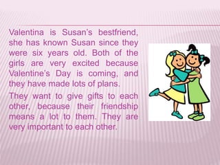 Valentina is Susan’s bestfriend,
she has known Susan since they
were six years old. Both of the
girls are very excited because
Valentine’s Day is coming, and
they have made lots of plans.
They want to give gifts to each
other, because their friendship
means a lot to them. They are
very important to each other.
 