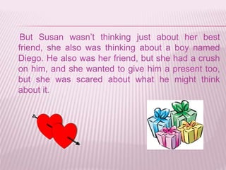 But Susan wasn’t thinking just about her best
friend, she also was thinking about a boy named
Diego. He also was her friend, but she had a crush
on him, and she wanted to give him a present too,
but she was scared about what he might think
about it.
 