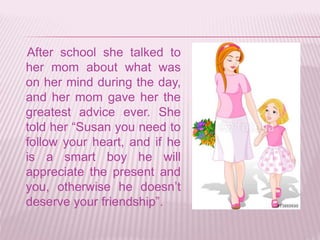 After school she talked to
her mom about what was
on her mind during the day,
and her mom gave her the
greatest advice ever. She
told her “Susan you need to
follow your heart, and if he
is a smart boy he will
appreciate the present and
you, otherwise he doesn’t
deserve your friendship”.
 