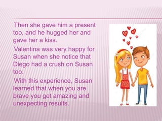 Then she gave him a present
too, and he hugged her and
gave her a kiss.
Valentina was very happy for
Susan when she notice that
Diego had a crush on Susan
too.
With this experience, Susan
learned that when you are
brave you get amazing and
unexpecting results.
 