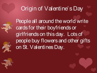 Origin of Valentine’sDay
Peopleall around theworld write
cardsfor their boyfriendsor
girlfriendson thisday. Lotsof
peoplebuy flowersand other gifts
on St. ValentinesDay.
 