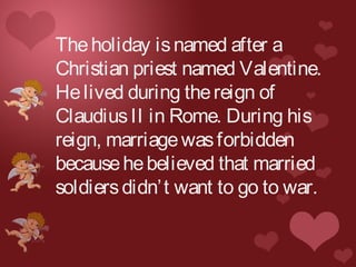 Theholiday isnamed after a
Christian priest named Valentine.
Helived during thereign of
ClaudiusII in Rome. During his
reign, marriagewasforbidden
becausehebelieved that married
soldiersdidn’t want to go to war.
 