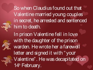 So when Claudiusfound out that
Valentinemarried young couples
in secret, hearrested and sentenced
him to death.
In prison Valentinefell in love
with thedaughter of theprison
warden. Hewroteher afarewell
letter and signed it with “your
Valentine”. Hewasdecapitated on
14th
February.
 