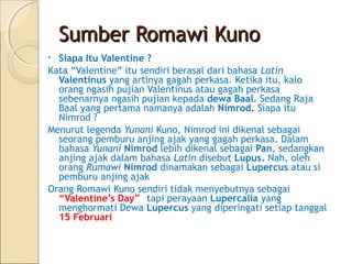 Sumber Romawi Kuno
• Siapa Itu Valentine ?
Kata “Valentine” itu sendiri berasal dari bahasa Latin
  Valentinus yang artinya gagah perkasa. Ketika itu, kalo
  orang ngasih pujian Valentinus atau gagah perkasa
  sebenarnya ngasih pujian kepada dewa Baal. Sedang Raja
  Baal yang pertama namanya adalah Nimrod. Siapa itu
  Nimrod ?
Menurut legenda Yunani Kuno, Nimrod ini dikenal sebagai
  seorang pemburu anjing ajak yang gagah perkasa. Dalam
  bahasa Yunani Nimrod lebih dikenal sebagai Pan, sedangkan
  anjing ajak dalam bahasa Latin disebut Lupus. Nah, oleh
  orang Rumawi Nimrod dinamakan sebagai Lupercus atau si
  pemburu anjing ajak
Orang Romawi Kuno sendiri tidak menyebutnya sebagai
  “Valentine’s Day”, tapi perayaan Lupercalia yang
  menghormati Dewa Lupercus yang diperingati setiap tanggal
  15 Februari
 