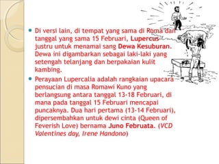  Di versi lain, di tempat yang sama di Roma dan
  tanggal yang sama 15 Februari, Lupercus
  justru untuk menamai sang Dewa Kesuburan.
  Dewa ini digambarkan sebagai laki-laki yang
  setengah telanjang dan berpakaian kulit
  kambing.
 Perayaan Lupercalia adalah rangkaian upacara
  pensucian di masa Romawi Kuno yang
  berlangsung antara tanggal 13-18 Februari, di
  mana pada tanggal 15 Februari mencapai
  puncaknya. Dua hari pertama (13-14 Februari),
  dipersembahkan untuk dewi cinta (Queen of
  Feverish Love) bernama Juno Februata. (VCD
  Valentines day, Irene Handono)
 
