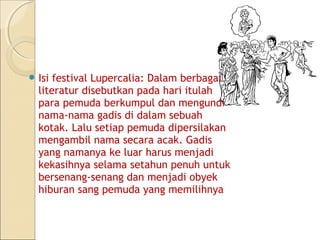  Isi festival Lupercalia: Dalam berbagai
  literatur disebutkan pada hari itulah
  para pemuda berkumpul dan mengundi
  nama-nama gadis di dalam sebuah
  kotak. Lalu setiap pemuda dipersilakan
  mengambil nama secara acak. Gadis
  yang namanya ke luar harus menjadi
  kekasihnya selama setahun penuh untuk
  bersenang-senang dan menjadi obyek
  hiburan sang pemuda yang memilihnya
 
