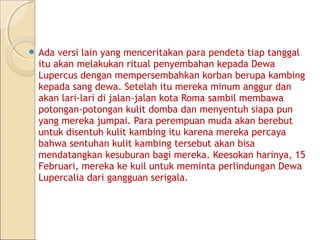 Ada versi lain yang menceritakan para pendeta tiap tanggal
 itu akan melakukan ritual penyembahan kepada Dewa
 Lupercus dengan mempersembahkan korban berupa kambing
 kepada sang dewa. Setelah itu mereka minum anggur dan
 akan lari-lari di jalan-jalan kota Roma sambil membawa
 potongan-potongan kulit domba dan menyentuh siapa pun
 yang mereka jumpai. Para perempuan muda akan berebut
 untuk disentuh kulit kambing itu karena mereka percaya
 bahwa sentuhan kulit kambing tersebut akan bisa
 mendatangkan kesuburan bagi mereka. Keesokan harinya, 15
 Februari, mereka ke kuil untuk meminta perlindungan Dewa
 Lupercalia dari gangguan serigala.
 