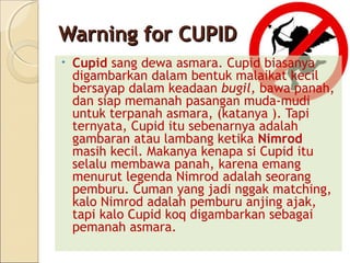 Warning for CUPID
•   Cupid sang dewa asmara. Cupid biasanya
    digambarkan dalam bentuk malaikat kecil
    bersayap dalam keadaan bugil, bawa panah,
    dan siap memanah pasangan muda-mudi
    untuk terpanah asmara, (katanya ). Tapi
    ternyata, Cupid itu sebenarnya adalah
    gambaran atau lambang ketika Nimrod
    masih kecil. Makanya kenapa si Cupid itu
    selalu membawa panah, karena emang
    menurut legenda Nimrod adalah seorang
    pemburu. Cuman yang jadi nggak matching,
    kalo Nimrod adalah pemburu anjing ajak,
    tapi kalo Cupid koq digambarkan sebagai
    pemanah asmara.
 