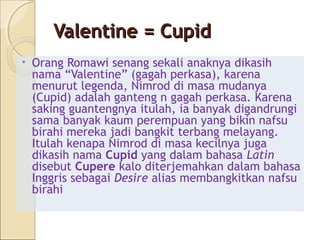 Valentine = Cupid
•   Orang Romawi senang sekali anaknya dikasih
    nama “Valentine” (gagah perkasa), karena
    menurut legenda, Nimrod di masa mudanya
    (Cupid) adalah ganteng n gagah perkasa. Karena
    saking guantengnya itulah, ia banyak digandrungi
    sama banyak kaum perempuan yang bikin nafsu
    birahi mereka jadi bangkit terbang melayang.
    Itulah kenapa Nimrod di masa kecilnya juga
    dikasih nama Cupid yang dalam bahasa Latin
    disebut Cupere kalo diterjemahkan dalam bahasa
    Inggris sebagai Desire alias membangkitkan nafsu
    birahi
 