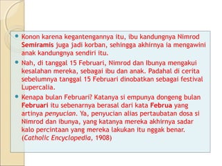  Konon  karena kegantengannya itu, ibu kandungnya Nimrod
  Semiramis juga jadi korban, sehingga akhirnya ia mengawini
  anak kandungnya sendiri itu.
 Nah, di tanggal 15 Februari, Nimrod dan Ibunya mengakui
  kesalahan mereka, sebagai ibu dan anak. Padahal di cerita
  sebelumnya tanggal 15 Februari dinobatkan sebagai festival
  Lupercalia.
 Kenapa bulan Februari? Katanya si empunya dongeng bulan
  Februari itu sebenarnya berasal dari kata Februa yang
  artinya penyucian. Ya, penyucian alias pertaubatan dosa si
  Nimrod dan ibunya, yang katanya mereka akhirnya sadar
  kalo percintaan yang mereka lakukan itu nggak benar.
  (Catholic Encyclopedia, 1908)
 