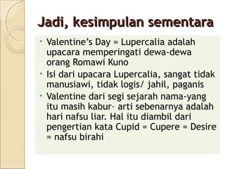 Jadi, kesimpulan sementara
• Valentine’s Day = Lupercalia adalah
  upacara memperingati dewa-dewa
  orang Romawi Kuno
• Isi dari upacara Lupercalia, sangat tidak
  manusiawi, tidak logis/ jahil, paganis
• Valentine dari segi sejarah nama-yang
  itu masih kabur– arti sebenarnya adalah
  hari nafsu liar. Hal itu diambil dari
  pengertian kata Cupid = Cupere = Desire
  = nafsu birahi
 