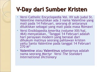 V-Day dari Sumber Kristen
• Versi Catholic Encyclopedia Vol. XV sub judul St.
  Valentine menuliskan ada 3 nama Valentine yang
  mati pada 14 Februari, seorang di antaranya
  dilukiskan sebagai yang mati pada masa Romawi
• Versi Ensiklopedia Amerika (volume XIII/hal.
  464) menyatakan, "Tanggal 14 Februari adalah
  hari perayaan modern yang berasal dari
  dihukum matinya seorang pahlawan kristen
  yaitu Santo Valentine pada tanggal 14 Februari
  270 M“
• Valentine atau Valentinus sebenarnya adalah
  nama seorang Martyr Versi The Standart
  International Dictionary
 