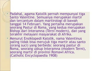 • Padahal, agama Katolik pernah mempunyai tiga
  Santo Valentine. Semuanya merupakan martir
  dan tercantum dalam martirologi di bawah
  tanggal 14 Februari. Yang pertama merupakan
  seorang Pastur di Roma, yang kedua merupakan
  Bishop dari Interamna (Terni modern), dan yang
  terakhir melayani masyarakat di Afrika.
• Menurut Ensiklopedi Katolik, nama Valentinus
  paling tidak bisa merujuk tiga martir atau santo
  (orang suci) yang berbeda: seorang pastur di
  Roma, seorang uskup Interamna (modern Terni),
  seorang martir di provinsi Romawi Africa.
  (Catholic Encyclopaedia 1908)
 