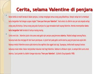 Cerita, selama Valentine di penjara
•   Konon ketika ia masih berada di dalam penjara, ia tetap mengingat semua orang yang dikasihinya. Hampir setiap hari ia membuat
    kartu bergambar hati dengan ucapan singkat "I love you from your Valentine”. Kartu-kartu itu dikirim satu per satu kepada setiap
    orang yang dicintainya. Semua orang yang ada di penjara itu juga merasakan kasih sayang Valentine. Mereka menempelkan kartu-
    kartu bergambar hati tersebut di selnya masing-masing
•   Cerita versi lain , Valentino jatuh cinta sama anak gadis sipir penjara yang bernama Asterius. Padahal sebagai seorang Pastur,
    harusnya kudu bisa menjaga diri dari kaum perempuan. Ia jatuh hati pada gadis cantik Asterius yang ternyata buta sejak lahir.
    Katanya melalui Valentine secara ajaib Asterius bisa ngelihat alias nggak buta lagi. Sayangnya, ketika kasih sayang di antara
    keduanya mulai mekar. Kaisar menjatuhkan hukuman mati bagi Valentino. Sebelum ia dihukum rajam, ia sempat bikin surat untuk
    Asterius. Surat pendek itu diakhiri dengan kata-kata "from your Valentine". (Catholic Encyclopaedia 1908)
 