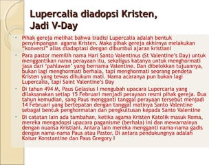 Lupercalia diadopsi Kristen,
     Jadi V-Day
• Pihak gereja melihat bahwa tradisi Lupercalia adalah bentuk
  penyimpangan agama Kristen. Maka pihak gereja akhirnya melakukan
  “konversi” alias diadaptasi dengan dibumbui ajaran kristiani
• Para pastor memilih nama Hari Santo Valentinus (St Valentine’s Day) untuk
  menggantikan nama perayaan itu, sekaligus katanya untuk menghormati
  jasa dari ‘pahlawan’ yang bernama Valentine. Dan dibelokkan tujuannya,
  bukan lagi menghormati berhala, tapi menghormati seorang pendeta
  Kristen yang tewas dihukum mati. Nama acaranya pun bukan lagi
  Lupercalia, tapi Saint Valentine’s Day
• Di tahun 494 M, Paus Gelasius I mengubah upacara Lupercaria yang
  dilaksanakan setiap 15 Februari menjadi perayaan resmi pihak gereja. Dua
  tahun kemudian, sang Paus mengganti tanggal perayaan tersebut menjadi
  14 Februari yang bertepatan dengan tanggal matinya Santo Valentine
  sebagai bentuk penghormatan dan pengkultusan kepada Santo Valentine
• Di catatan lain ada tambahan, ketika agama Kristen Katolik masuk Roma,
  mereka mengadopsi upacara paganisme (berhala) ini dan mewarnainya
  dengan nuansa Kristiani. Antara lain mereka mengganti nama-nama gadis
  dengan nama-nama Paus atau Pastor. Di antara pendukungnya adalah
  Kaisar Konstantine dan Paus Gregory I
 