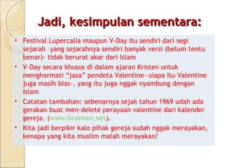 Jadi, kesimpulan sementara:
• Festival Lupercalia maupun V-Day itu sendiri dari segi
  sejarah –yang sejarahnya sendiri banyak versi (belum tentu
  benar)- tidak berurat akar dari Islam
• V-Day secara khusus di dalam ajaran Kristen untuk
  menghormati “jasa” pendeta Valentine—siapa itu Valentine
  juga masih bias-, yang itu juga nggak nyambung dengan
  Islam
• Catatan tambahan: sebenarnya sejak tahun 1969 udah ada
  gerakan buat men-delete perayaan valentine dari kalender
  gereja. (www.bconnex.net).
• Kita jadi berpikir kalo pihak gereja sudah nggak merayakan,
  kenapa yang kita muslim malah merayakan?
 