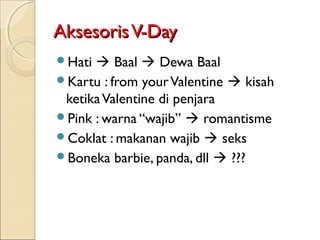Aksesoris V-Day
Hati  Baal  Dewa Baal
Kartu : from your Valentine  kisah
 ketika Valentine di penjara
Pink : warna “wajib”  romantisme
Coklat : makanan wajib  seks
Boneka barbie, panda, dll  ???
 