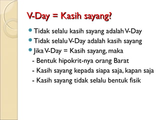 V-Day = Kasih sayang?
Tidak  selalu kasih sayang adalah V-Day
Tidak selalu V-Day adalah kasih sayang
Jika V-Day = Kasih sayang, maka
 - Bentuk hipokrit-nya orang Barat
 - Kasih sayang kepada siapa saja, kapan saja
 - Kasih sayang tidak selalu bentuk fisik
 