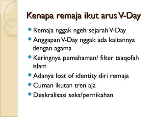 Kenapa remaja ikut arus V-Day
Remaja nggak ngeh sejarah V-Day
Anggapan V-Day nggak ada kaitannya
 dengan agama
Keringnya pemahaman/ filter tsaqofah
 islam
Adanya lost of identity diri remaja
Cuman ikutan tren aja
Deskralisasi seks/pernikahan
 