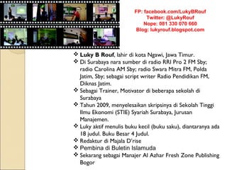 FP: facebook.com/LukyBRouf
                              Twitter: @LukyRouf
                             Nope: 081 330 070 660
                          Blog: lukyrouf.blogspot.com



 Luky B Rouf, lahir di kota Ngawi, Jawa Timur.
 Di Surabaya nara sumber di radio RRI Pro 2 FM Sby;
  radio Carolina AM Sby; radio Swara Mitra FM, Polda
  Jatim, Sby; sebagai script writer Radio Pendidikan FM,
  Diknas Jatim.
 Sebagai Trainer, Motivator di beberapa sekolah di
  Surabaya
 Tahun 2009, menyelesaikan skripsinya di Sekolah Tinggi
  Ilmu Ekonomi (STIE) Syariah Surabaya, Jurusan
  Manajemen.
 Luky aktif menulis buku kecil (buku saku), diantaranya ada
  18 judul. Buku Besar 4 Judul.
 Redaktur di Majala D’rise
 Pembina di Buletin Islamuda
 Sekarang sebagai Manajer Al Azhar Fresh Zone Publishing
  Bogor
 