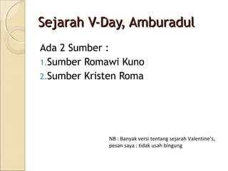Sejarah V-Day, Amburadul
Ada 2 Sumber :
1.Sumber Romawi Kuno
2.Sumber Kristen Roma




             NB : Banyak versi tentang sejarah Valentine’s,
             pesan saya : tidak usah bingung
 