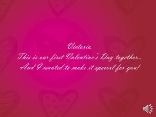 Victoria, This is our first Valentine’s Day together… And I wanted to make it special for you! 