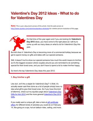 Valentine's Day 2012 Ideas - What to do
for Valentines Day
Note: This is just a document version of this article. Visit the web version at
http://www.squidoo.com/valentinesdayideas-whattodo for a better picture resolution of this page.




                       It's that time of the year again and if you are looking for Valentine's
                       Day 2012 ideas, you have come to the right place as I will try to
                       come up with as many ideas on what to do for Valentine's Day this
                       year.

But let's face it: Valentine's Day is becoming more of a commercial holiday because we
get to spend money on gifts and dates with our special someone.

Still, it doesn't hurt to show our special someone how much the world means to him/her
as it's the biggest occasion where couples around you are reminded to do something
special for their loved ones, and you don't have to spend a lot to make him/her happy.

So here's the top Valentine's Day ideas this year 2012:


1. Buy him/her a gift


Like duh, isn't this a staple for Valentine's Day? =) Well, it's
actually easier said than done as a lot of people simply have no
idea what gift to give their loved ones. So if you have this kind
of dilemma, check out my squidoo page about Valentine's Day
Gifts for Him 2012 and the more general Valentine's Day 2012
Gifts.

If you really want a unique gift, take a look at gift certificate
offers for different kinds of activities you could do on February
14, like going on a spa, hot air balloon rides, sailing, and more.
 