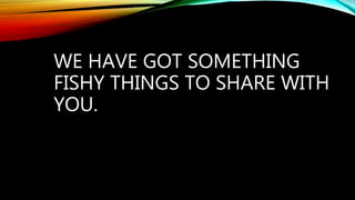 WE HAVE GOT SOMETHING
FISHY THINGS TO SHARE WITH
YOU.
 