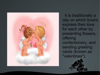 It is traditionally a day on which lovers express their love for each other by presenting flowers, offering confectionery, and sending greeting cards (known as "valentines").  