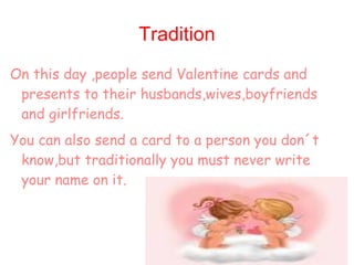 Tradition On this day ,people send Valentine cards and presents to their husbands,wives,boyfriends  and girlfriends. 