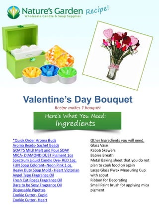 Valentine’s Day Bouquet
                       Recipe makes 1 bouquet




*Quick Order Aroma Buds                  Other Ingredients you will need:
Aroma Beads- Sachet Beads                Glass Vase
GOAT'S MILK Melt and Pour SOAP           Kabob Skewers
MICA- DIAMOND DUST Pigment 1oz           Babies Breath
Spectrum Liquid Candle Dye- RED 1oz.     Metal Baking sheet that you do not
FUN Soap Colorant- Neon Pink 1 oz.       plan to cook food on again
Heavy Duty Soap Mold - Heart Victorian   Large Glass Pyrex Measuring Cup
Angel Type Fragrance Oil                 with spout
Fresh Cut Roses Fragrance Oil            Ribbon for Decorating
Dare to be Sexy Fragrance Oil            Small Paint brush for applying mica
Disposable Pipettes                      pigment
Cookie Cutter- Cupid
Cookie Cutter- Heart
 