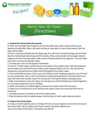 1. Prepare the Aroma Bead Ornaments:
A. Pour 1/4 cup Angel Type fragrance oil into the Ziploc bag. Add 3 drops of Red Liquid
Spectrum Candle dye. Never use food coloring or soap dyes to color aroma beads. Seal the
bag. Gently shake.
B. Pour 1 cup Aroma Beads into the Ziploc bag. You will want to shake the bag until all of the
liquid is evenly dispersed among all of the beads. Allow aroma beads to thoroughly absorb
fragrance oil (this may take days). Add a pinch of Diamond Dust mica pigment. This will make
your heart ornaments look like rubies.
C. Preheat your oven to 350 degrees Fahrenheit.
D. Place 6-7 metal cookie cutters (hearts and cupid) on the cookie sheet. Take the prepared
aroma beads and carefully fill each cookie cutter approximately 1/4 inch. You will want to
spread your prepared aroma beads evenly throughout the cookie cutter.
E. If you would like to have a hole in your air fresheners (for hanging purposes), you will need
to use screws/nails. Place a 1/4 inch diameter screw/nail head-down in the spot where you
want the hole to be located. Leave the screw/nail in during the whole cooking process.
F. Bake aroma beads in oven for about 5-6 minutes (or until the beads have melted together).
It is normal to experience some smoking.
G. When the beads are melted together, remove the cookie sheet from the oven.
H. Allow the air fresheners to cool. Remove the cookie cutter and screw/nail from the air
freshener.
I. Carefully peel the air freshener off of the cookie sheet.
J. Poke the pointy end of a kabob skewer into the base of each ready made ornament.

2. Prepare the Aroma Buds:
A. Using a transfer pipette, place 2-3 drops of fresh cut roses fragrance oil on the very tips of
the aroma buds. Do not spray aroma buds, and do not place fragrance oil
close to the base of the bud, or the petals may fall off.
 