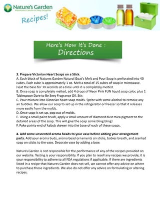 3. Prepare Victorian Heart Soaps on a Stick:
A. Each block of Natures Garden Natural Goat's Melt and Pour Soap is perforated into 40
cubes. Each cube is approximately 1 oz. Melt a total of 15 cubes of soap in microwave.
Heat the base for 30 seconds at a time until it is completely melted.
B. Once soap is completely melted, add 4 drops of Neon Pink FUN liquid soap color, plus 1
Tablespoon Dare to Be Sexy Fragrance Oil. Stir.
C. Pour mixture into Victorian heart soap molds. Spritz with some alcohol to remove any
air bubbles. We allow our soap to set up in the refrigerator or freezer so that it releases
more easily from the molds.
D. Once soap is set up, pop out of molds.
E. Using a small paint brush, apply a small amount of diamond dust mica pigment to the
detailed areas of the soap. This will give the soap some bling bling!
F. Poke pointy end of kabob skewer into the base of each of these soaps.

4. Add some unscented aroma beads to your vase before adding your arrangement
parts. Add your aroma buds, aroma bead ornaments on sticks, babies breath, and scented
soap on sticks to the vase. Decorate vase by adding a bow.

Natures Garden is not responsible for the performance of any of the recipes provided on
our website. Testing is your responsibility. If you plan to resell any recipes we provide, it is
your responsibility to adhere to all FDA regulations if applicable. If there are ingredients
listed in a recipe that Natures Garden does not sell, we cannot offer any advice on where
to purchase those ingredients. We also do not offer any advice on formulating or altering
recipes.
 