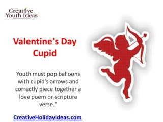 Valentine's Day
    Cupid
Youth must pop balloons
 with cupid's arrows and
correctly piece together a
 love poem or scripture
          verse."

CreativeHolidayIdeas.com
 