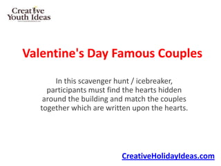 Valentine's Day Famous Couples
        In this scavenger hunt / icebreaker,
     participants must find the hearts hidden
    around the building and match the couples
   together which are written upon the hearts.




                          CreativeHolidayIdeas.com
 